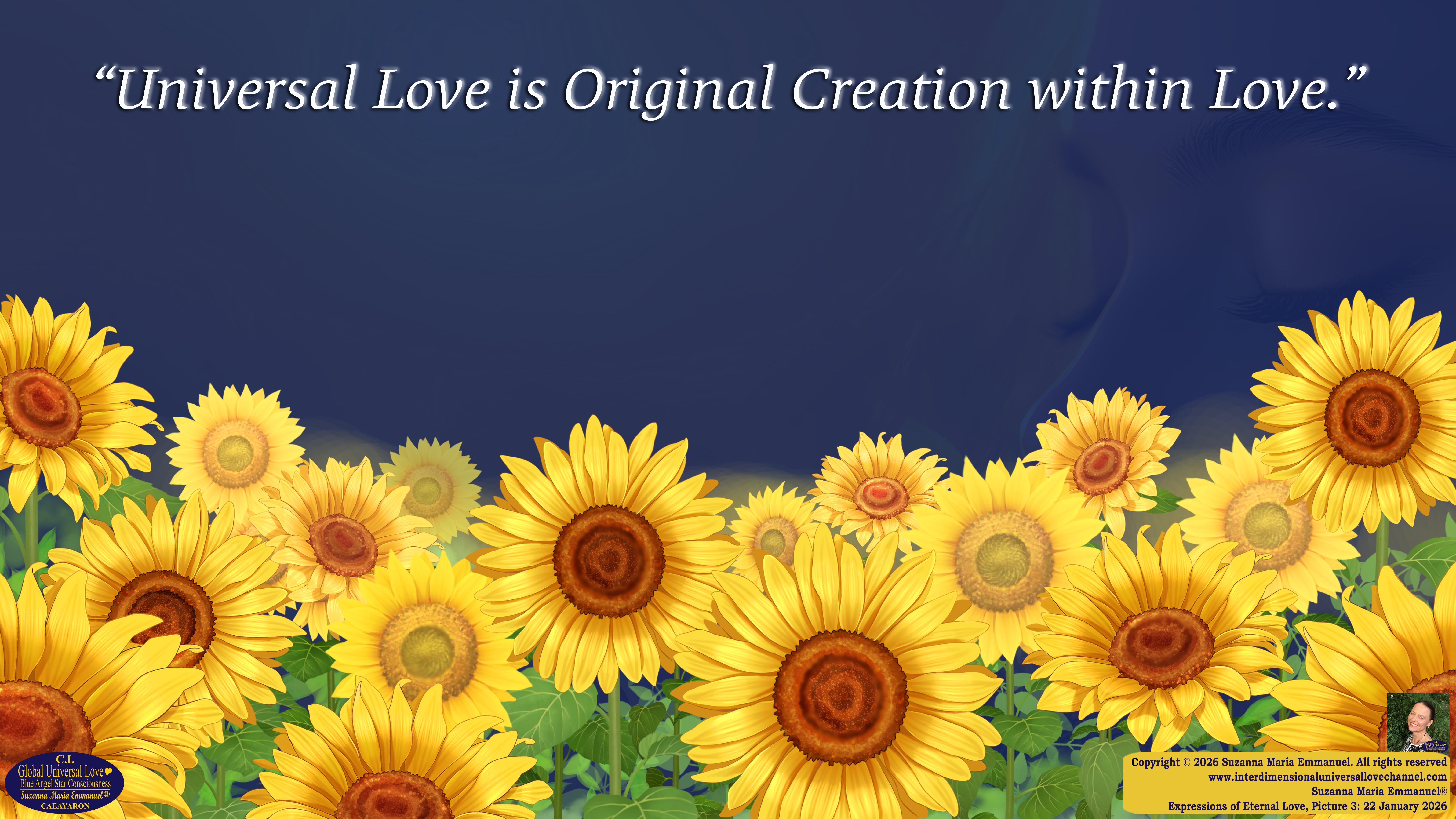 By Suzanna Maria Emmanuel:  "When all Original Sovereign Golden Sun People worked together within The Original Love of The Great Universe, in Divine Love, they all wanted life to begin so much from their own and Original Golden Soul-Sun Activated Hearts, in The Original Golden Soul-Sun Consciousness Dimensions of Love, together as One Field of Energy.  When The Original Sovereign Universal Love, Light and Life Grid Programmer, C.Q. Laeayaraesea, knew all their Greatest Golden Heart Desires from their Original Hearts for Life to exist on their Original Blue Star Planets, in The Love, that is when she could begin to ask CAEAYARON, THE ORIGINAL SOVEREIGN MAGNETIC MASTER, to designate Magnetic Fields for all the Original People to exist in The Love, on The Original Blue Star Planets, within all their Original Golden Soul-Sun Pineal Activated Desires of Love, Life, and their Highest Truth to come in, forever." 