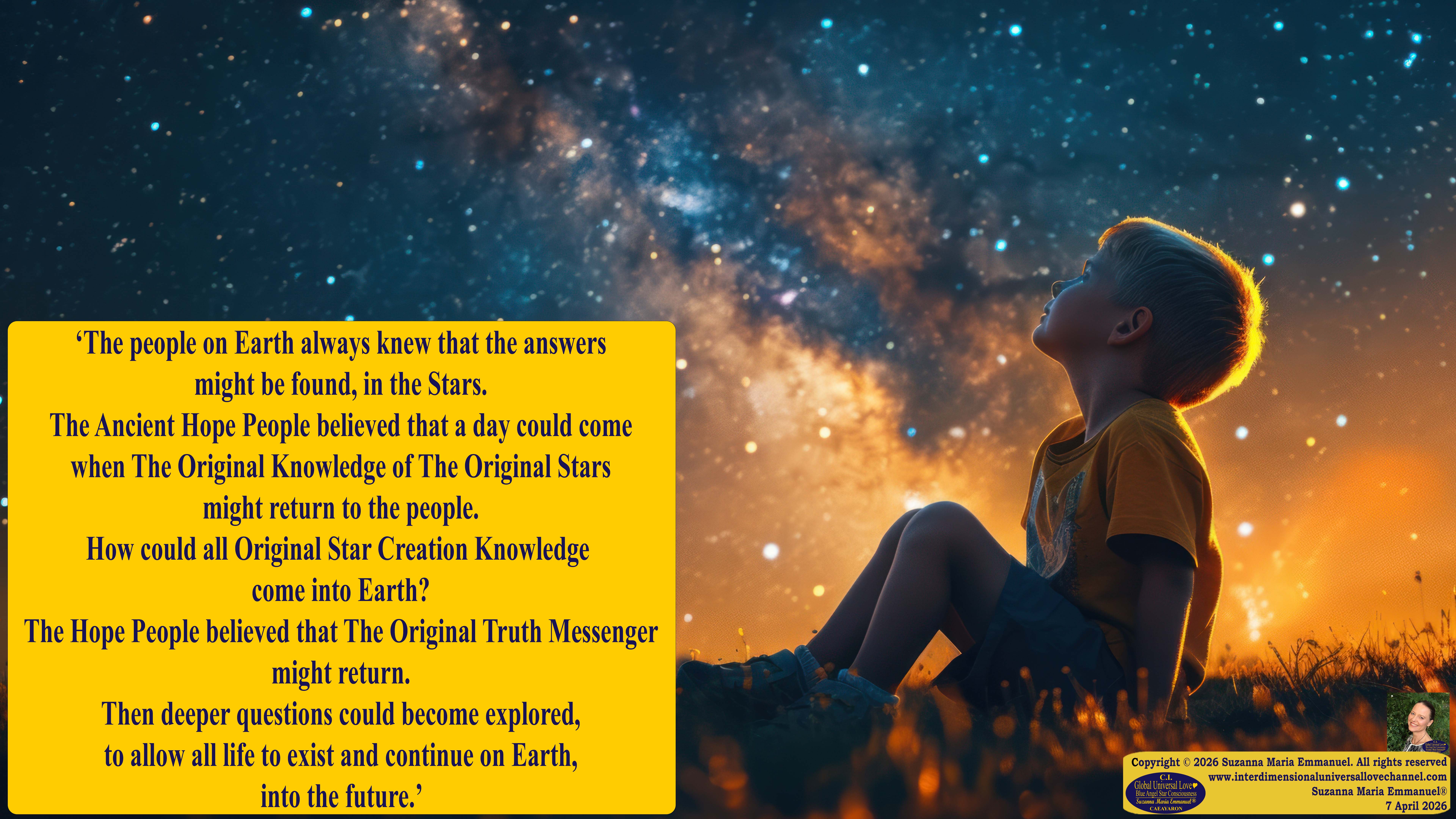 By Suzanna Maria Emmanuel:  "When all Original Sovereign Golden Sun People worked together within The Original Love of The Great Universe, in Divine Love, they all wanted life to begin so much from their own and Original Golden Soul-Sun Activated Hearts, in The Original Golden Soul-Sun Consciousness Dimensions of Love, together as One Field of Energy.  When The Original Sovereign Universal Love, Light and Life Grid Programmer, C.Q. Laeayaraesea, knew all their Greatest Golden Heart Desires from their Original Hearts for Life to exist on their Original Blue Star Planets, in The Love, that is when she could begin to ask CAEAYARON, THE ORIGINAL SOVEREIGN MAGNETIC MASTER, to designate Magnetic Fields for all the Original People to exist in The Love, on The Original Blue Star Planets, within all their Original Golden Soul-Sun Pineal Activated Desires of Love, Life, and their Highest Truth to come in, forever." 